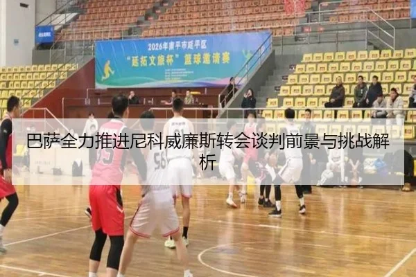 巴萨全力推进尼科威廉斯转会谈判前景与挑战解析